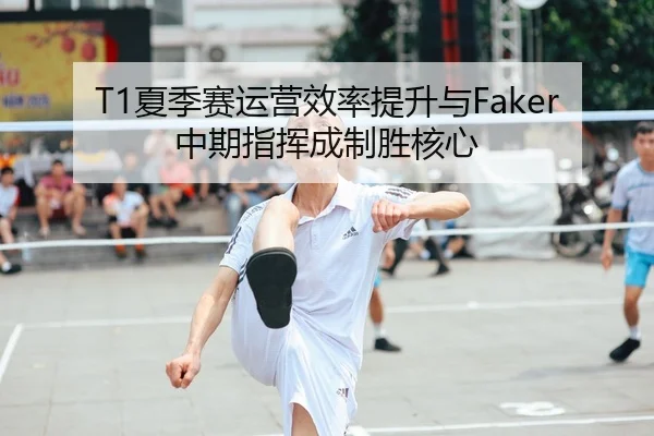 T1夏季赛运营效率提升与Faker中期指挥成制胜核心