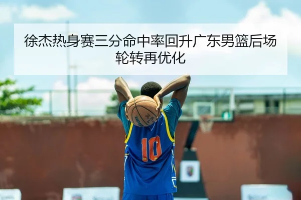 徐杰热身赛三分命中率回升广东男篮后场轮转再优化